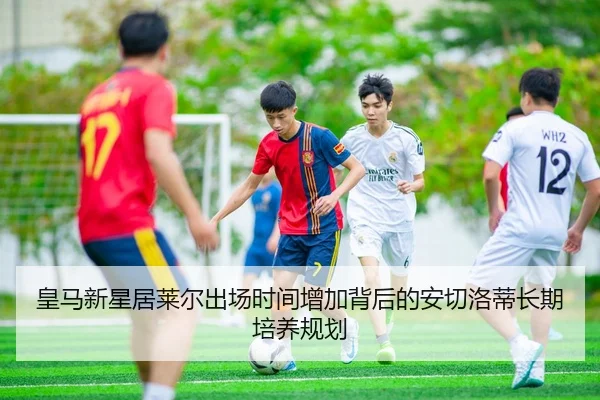 皇马新星居莱尔出场时间增加背后的安切洛蒂长期培养规划