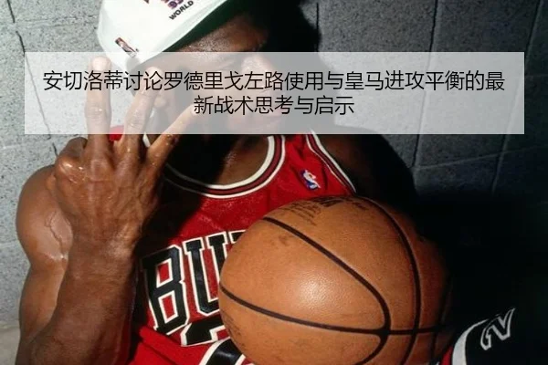 安切洛蒂讨论罗德里戈左路使用与皇马进攻平衡的最新战术思考与启示
