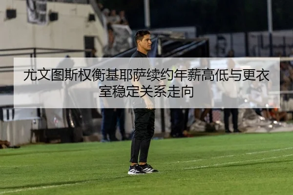 尤文图斯权衡基耶萨续约年薪高低与更衣室稳定关系走向