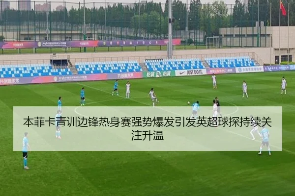 本菲卡青训边锋热身赛强势爆发引发英超球探持续关注升温